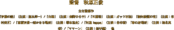 監督　秋原正俊
主な監督作
「伊藤の話」（主演：温水洋一）/「白椿」（主演：畑野ひろ子）/「五重塔」（主演：ガッツ石松）「銀河鉄道の夜」（主演：谷村美月）/「富嶽百景～遥かなる場所」（主演：塚本高史）/「河童 kappa」（主演：谷中敦）「春の居場所」（主演：堀北真希）/「ママーン」（主演：松平健）　他